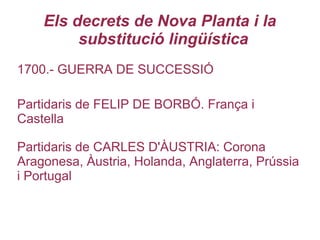Els decrets de Nova Planta i la
substitució lingüística
1700.- GUERRA DE SUCCESSIÓ
Partidaris de FELIP DE BORBÓ. França i
Castella
Partidaris de CARLES D'ÀUSTRIA: Corona
Aragonesa, Àustria, Holanda, Anglaterra, Prússia
i Portugal
 