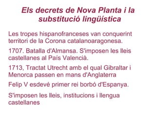 Els decrets de Nova Planta i la
substitució lingüística
Felip V esdevé primer rei borbó d'Espanya.
Les tropes hispanofranceses van conquerint
territori de la Corona catalanoaragonesa.
1707. Batalla d'Almansa. S'imposen les lleis
castellanes al País Valencià.
1713, Tractat Utrecht amb el qual Gibraltar i
Menorca passen en mans d'Anglaterra
S'imposen les lleis, institucions i llengua
castellanes
 