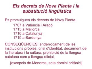 Els decrets de Nova Planta i la
substitució lingüística
Es promulguen els decrets de Nova Planta.
1707 a València i Aragó
1715 a Mallorca
1716 a Catalunya
1719 a Sardenya
CONSEQÜENCIES: enderrocament de les
institucions pròpies, crisi d'identitat, decaïment de
la literatura i la cultura, prohibició de la llengua
catalana com a llengua oficial.
[excepció de Menorca, sota domini britànic]
 