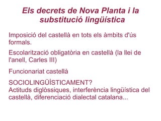 Els decrets de Nova Planta i la
substitució lingüística
Imposició del castellà en tots els àmbits d'ús
formals.
Escolarització obligatòria en castellà (la llei de
l'anell, Carles III)
Funcionariat castellà
SOCIOLINGÜÍSTICAMENT?
Actituds diglòssiques, interferència lingüística del
castellà, diferenciació dialectal catalana...
 