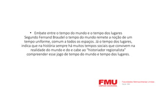 • Embate entre o tempo do mundo e o tempo dos lugares
Segundo Fernand Braudel o tempo do mundo remete a noção de um
tempo uniforme, comum a todos os espaços. Já o tempo dos lugares,
indica que na história sempre há muitos tempos sociais que convivem na
realidade do mundo e do e cabe ao “historiador regionalista”
compreender esse jogo de tempo do mundo e tempo dos lugares.
 