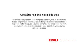 A História Regional na sala de aula
Os professores precisam se tornar pesquisadores, não se desanimar e
buscar ampliar suas leituras, prestar atenção às especificidades Local e
Regional, visitar museus e arquivos existentes nas áreas onde residem,
acumular informações diversas sobre suas localidades, municípios,
regiões e estados.
 