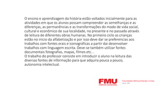 O ensino e aprendizagem da história estão voltados inicialmente para as
atividades em que os alunos possam compreender as semelhanças e as
diferenças, as permanências e as transformações do modo de vida social,
cultural e econômico de sua localidade, no presente e no passado através
de leitura de diferentes obras humanas. No primeiro ciclo as crianças
estão no inicio da alfabetização e por isso deve dar se preferencias aos
trabalhos com fontes orais e iconográficas a partir dai desenvolver
trabalhos com linguagem escrita. Deve-se também utilizar fontes
documentais fotografias, mapas, filmes etc...
O trabalho do professor consiste em introduzir o aluno na leitura das
diversas fontes de informação para que adquira pouca a pouco,
autonomia intelectual.
 