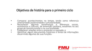 Objetivos de história para o primeiro ciclo
• Comparar acontecimentos no tempo, tendo como referencia
anterioridade posterioridade e simultaneidade;
• Reconhecer algumas semelhanças e diferenças sociais,
econômicas e culturais, de dimensão cotidiana, existentes no seu
grupo de convívio escolar e na sua localidade;
• Estabelecer relações entre o presente e o passado; e
• Identificar alguns documentos históricos e fontes de informações
discernindo algumas de suas funções.
 