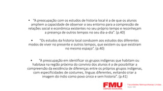• “A preocupação com os estudos de historia local é a de que os alunos
ampliem a capacidade de observar o seu entorno para a compressão de
relações social e econômica existentes no seu próprio tempo e reconheçam
a presença de outros tempos no seu dia-a-dia”. (p.40)
• “Os estudos da historia local conduzem aos estudos dos diferentes
modos de viver no presente e outros tempos, que existem ou que existiram
no mesmo espaço”. (p.40)
• “A preocupação em identificar os grupos indígenas que habitam ou
habitava na região próxima do convívio dos alunos é a de possibilitar a
compreensão da existência de diferenças entre os próprios grupos indígenas,
com especificidades de costumes, línguas diferentes, evitando criar a
imagem do índio como povo único e sem historia”. (p.41)
 