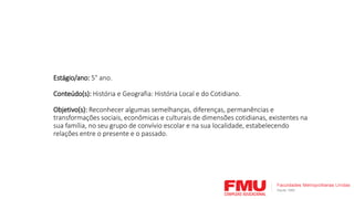 Estágio/ano: 5° ano.
Conteúdo(s): História e Geografia: História Local e do Cotidiano.
Objetivo(s): Reconhecer algumas semelhanças, diferenças, permanências e
transformações sociais, econômicas e culturais de dimensões cotidianas, existentes na
sua família, no seu grupo de convívio escolar e na sua localidade, estabelecendo
relações entre o presente e o passado.
 