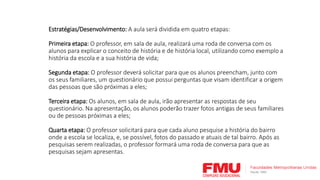 Estratégias/Desenvolvimento: A aula será dividida em quatro etapas:
Primeira etapa: O professor, em sala de aula, realizará uma roda de conversa com os
alunos para explicar o conceito de história e de história local, utilizando como exemplo a
história da escola e a sua história de vida;
Segunda etapa: O professor deverá solicitar para que os alunos preencham, junto com
os seus familiares, um questionário que possui perguntas que visam identificar a origem
das pessoas que são próximas a eles;
Terceira etapa: Os alunos, em sala de aula, irão apresentar as respostas de seu
questionário. Na apresentação, os alunos poderão trazer fotos antigas de seus familiares
ou de pessoas próximas a eles;
Quarta etapa: O professor solicitará para que cada aluno pesquise a história do bairro
onde a escola se localiza, e, se possível, fotos do passado e atuais de tal bairro. Após as
pesquisas serem realizadas, o professor formará uma roda de conversa para que as
pesquisas sejam apresentas.
 