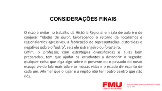 CONSIDERAÇÕES FINAIS
O risco a evitar no trabalho da História Regional em sala de aula é o de
conjurar “idades de ouro”, favorecendo o retorno de localismos e
regionalismos agressivos, a fabricação de representações distorcidas e
negativas sobre o “outro”, seja ele estrangeiro ou forasteiro.
Enfim, o professor, com estratégias diversificadas e aulas bem
preparadas, tem que ajudar os estudantes a descobrir o segredo:
qualquer coisa que diga algo sobre o presente ou o passado do nosso
espaço vivido fala mais sobre as nossas vidas e o estado de espírito de
cada um. Afirmar que o lugar e a região não tem outro centro que não
nós.
 