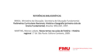 REFERÊNCIAS BIBLIOGRÁFICAS
BRASIL. Ministério da Educação. Secretaria de Educação Fundamental.
Parâmetros Curriculares Nacionais: História e Geografia (primeiro ciclo do
Ensino Fundamental). Brasília: MEC/SEF, 1997.
MARTINS, Marcos Lobato. Novos temas nas aulas de história – História
regional. 1° Ed. São Paulo: Editora Contexto, 2009.
 