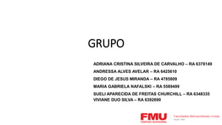 ADRIANA CRISTINA SILVEIRA DE CARVALHO – RA 6378149
ANDRESSA ALVES AVELAR – RA 6425610
DIEGO DE JESUS MIRANDA – RA 4785809
MARIA GABRIELA NAFALSKI – RA 5589499
SUELI APARECIDA DE FREITAS CHURCHILL – RA 6348335
VIVIANE DUO SILVA – RA 6392690
GRUPO
 