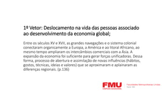 1º Vetor: Deslocamento na vida das pessoas associado
ao desenvolvimento da economia global;
Entre os séculos XV e XVII, as grandes navegações e o sistema colonial
conectaram organicamente a Europa, a América e ao litoral Africano, ao
mesmo tempo ampliaram os intercâmbios comerciais com a Ásia. A
expansão da economia foi suficiente para gerar forças unificadoras. Dessa
forma, processo de abertura e assimilação de novas influências (hábitos,
gostos, técnicas, ideias e valores) que se aproximaram e aplainaram as
diferenças regionais. (p.136)
 