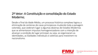 2º Vetor: A Constituição e consolidação do Estado
Moderno;
Desde o final da Idade Média, um processo histórico complexo logrou a
eliminação de centenas de casas principescas mudando toda a paisagem
coloridas, que cederam lugar a algumas dezenas de Estados Modernos
que se alimentaram impulsos homogeneizadores com a intenção de
alcançar a condição de lugar principal, ou seja, se organizaram as
identidades, as lealdades individuais e coletivas para investirem no
nacionalismo.
 