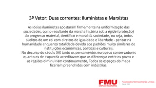3º Vetor: Duas correntes: Iluministas e Marxistas
As ideias iluministas apostaram firmemente na uniformização das
sociedades, como resultante da marcha história sob a égide (proteção)
do progresso material, científico e moral da sociedade, ou seja, todos
súditos de um rei com direitos de igualdade e liberdade - pensar na
humanidade enquanto totalidade devido aos padrões muito similares de
instituições econômicas, politicas e culturais.
No decurso do século XIX tanto os pensamentos europeus conservadores
quanto os de esquerda acreditavam que as diferenças entre os povos e
as regiões diminuiriam continuamente, Todos os espaços do mapa
ficariam preenchidos com indústrias.
 