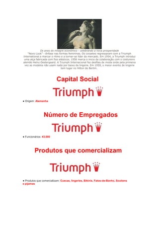 Os anos do milagre económico - celebrando a nova prosperidade
    “Novo Look” - ênfase nas formas femininas. Os corpetes regressaram com a Triumph
International a marcar o ritmo e a tornar-se líder do mercado. Em 1954, a Triumph introduz
 uma alça fabricada com fios elásticos. 1956 marca o inicio da colaboração com o costureiro
alemão Heinz Oestergaard. A Triumph Internacional faz desfiles de moda onde pela primeira
 vez as modelos não usam nada por baixo da lingerie. Em 1959, o maior evento de lingerie
                               tem lugar no Hilton de Berlim.




                          Capital Social


● Origem: Alemanha




                Número de Empregados


● Funcionários: 43.000




         Produtos que comercializam



● Produtos que comercializam: Cuecas, lingeries, Bikinis, Fatos-de-Banho, Soutiens
e pijamas
 