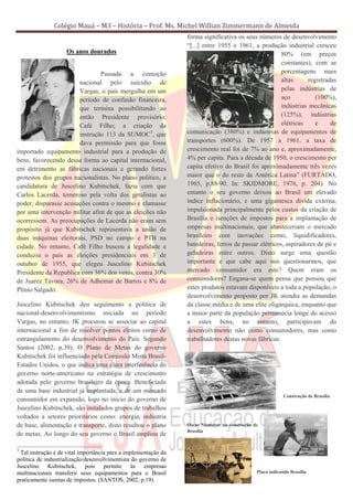 Colégio Mauá – M3 – História – Prof. Ms. Michel Willian Zimmermann de Almeida
                                                                forma significativa os seus números de desenvolvimento
                                                                “[...] entre 1955 e 1961, a produção industrial cresceu
                    Os anos dourados                                                                  80% (em preços
                                                                                                      constantes), com as
                               Passada a comoção                                                      porcentagens mais
                       nacional pelo suicídio de                                                      altas      registradas
                       Vargas, o país mergulha em um                                                  pelas indústrias de
                       período de confusão financeira,                                                aço           (100%),
                       que termina possibilitando ao                                                  indústrias mecânicas
                       então Presidente provisório;                                                   (125%), indústrias
                       Café Filho; a criação da                                                       elétricas     e     de
                       instrução 113 da SUMOC3, que             comunicação (380%) e indústrias de equipamentos de
                       dava permissão para que fosse            transportes (600%). De 1957 a 1961, a taxa de
importado equipamento industrial para a produção de             crescimento real foi de 7% ao ano e, aproximadamente,
bens, favorecendo dessa forma ao capital internacional,         4% per capita. Para a década de 1950, o crescimento per
em detrimento as fábricas nacionais e gerando fortes            capita efetivo do Brasil foi aproximadamente três vezes
protestos dos grupos nacionalistas. No plano político, a        maior que o do resto da América Latina” (FURTADO,
candidatura de Juscelino Kubitschek, fazia com que              1965, p.88-90. In: SKIDMORE, 1976, p. 204). No
Carlos Lacerda, temeroso pela volta dos getulistas ao           entanto o seu governo deixou ao Brasil um elevado
poder, disparasse acusações contra o mesmo e clamasse           índice inflacionário, e uma gigantesca dívida externa,
por uma intervenção militar afim de que as eleições não         impulsionada principalmente pelos custos da criação de
ocorressem. As preocupações de Lacerda não eram sem             Brasília e isenções de impostos para a implantação de
propósito já que Kubitschek representava a união de             empresas multinacionais, que abasteceriam o mercado
duas máquinas eleitorais, PSD no campo e PTB na                 brasileiro com inovações como, liquidificadores,
cidade. No entanto, Café Filho buscou a legalidade e            batedeiras, ferros de passar elétricos, aspiradores de pó e
conduziu o país as eleições presidenciais em 3 de               geladeiras entre outros. Disto surge uma questão
outubro de 1955, que elegeu Juscelino Kubitschek                importante e que cabe aqui nos questionarmos, que
Presidente da Republica com 36% dos votos, contra 30%           mercado consumidor era este? Quem eram os
de Juarez Távora, 26% de Adhemar de Barros e 8% de              consumidores? Engana-se quem pensa que pensou que
Plínio Salgado.                                                 estes produtos estavam disponíveis a toda a população, o
                                                                desenvolvimento proposto por JK atendia as demandas
Juscelino Kubitschek deu seguimento a política de               da classe média e de uma elite oligárquica, enquanto que
nacional-desenvolvimentismo iniciada no período                 a maior parte da população permanecia longe do acesso
Vargas, no entanto, JK procurou se associar ao capital          a estes bens, no entanto, participavam do
internacional a fim de resolver pontos eleitos como de          desenvolvimento não como consumidores, mas como
estrangulamento do desenvolvimento do País. Segundo             trabalhadores destas novas fábricas.
Santos (2002, p.39), O Plano de Metas do governo
Kubitschek foi influenciado pela Comissão Mista Brasil-
Estados Unidos, o que indica uma clara interferência do
governo norte-americano na estratégia de crescimento
adotada pelo governo brasileiro da época. Beneficiado
de uma base industrial já implantada, e de um mercado
                                                                                                          Construção de Brasília
consumidor em expansão, logo no inicio do governo de
Juscelino Kubitschek, são instalados grupos de trabalhos
voltados a setores prioritários como: energia, indústria
de base, alimentação e transporte, disto resultou o plano       Oscar Niemayer na construção de
                                                                Brasília
de metas. Ao longo do seu governo o Brasil ampliou de

3
 Tal instrução é de vital importância para a implementação da
política de industrialização/desenvolvimentista do governo de
Juscelino Kubitschek, pois permite às empresas
multinacionais transferir seus equipamentos para o Brasil                                     Placa indicando Brasília
praticamente isentas de impostos. (SANTOS, 2002, p.19).
 