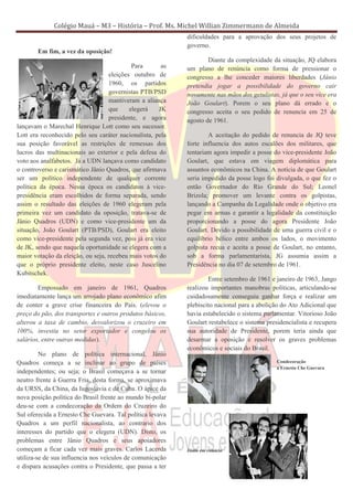 Colégio Mauá – M3 – História – Prof. Ms. Michel Willian Zimmermann de Almeida
                                                            dificuldades para a aprovação dos seus projetos de
                                                            governo.
        Em fim, a vez da oposição!
                                                                    Diante da complexidade da situação, JQ elabora
                                            Para       as   um plano de renúncia como forma de pressionar o
                                   eleições outubro de      congresso a lhe conceder maiores liberdades (Jânio
                                   1960, os partidos        pretendia jogar a possibilidade do governo cair
                                   governistas PTB/PSD      novamente nas mãos dos getulistas, já que o seu vice era
                                   mantiveram a aliança     João Goulart). Porem o seu plano dá errado e o
                                   que     elegerá    JK    congresso aceita o seu pedido de renuncia em 25 de
                                   presidente, e agora      agosto de 1961.
lançavam o Marechal Henrique Lott como seu sucessor.
Lott era reconhecido pelo seu caráter nacionalista, pela            A aceitação do pedido de renuncia de JQ teve
sua posição favorável as restrições de remessas dos         forte influencia dos autos escalões dos militares, que
lucros das multinacionais ao exterior e pela defesa do      tentariam agora impedir a posse do vice-presidente João
voto aos analfabetos. Já a UDN lançava como candidato       Goulart, que estava em viagem diplomática para
o controverso e carismático Jânio Quadros, que afirmava     assuntos econômicos na China. A notícia de que Goulart
ser um político independente de qualquer corrente           seria impedido da posse logo foi divulgada, o que fez o
política da época. Nessa época os candidatos à vice-        então Governador do Rio Grande do Sul; Leonel
presidência eram escolhidos de forma separada, sendo        Brizola; promover um levante contra os golpistas,
assim o resultado das eleições de 1960 elegeram pela        lançando a Campanha da Legalidade onde o objetivo era
primeira vez um candidato da oposição, tratava-se de        pegar em armas e garantir a legalidade da constituição
Jânio Quadros (UDN) e como vice-presidente um da            proporcionando a posse do agora Presidente João
situação, João Goulart (PTB/PSD), Goulart era eleito        Goulart. Devido a possibilidade de uma guerra civil e o
como vice-presidente pela segunda vez, pois já era vice     equilíbrio bélico entre ambos os lados, o movimento
de JK, sendo que naquela oportunidade se elegera com a      golpista recua e aceita a posse de Goulart, no entanto,
maior votação da eleição, ou seja, recebeu mais votos do    sob a forma parlamentarista, JG assumia assim a
que o próprio presidente eleito, neste caso Juscelino       Presidência no dia 07 de setembro de 1961.
Kubitschek.
                                                                    Entre setembro de 1961 e janeiro de 1963, Jango
        Empossado em janeiro de 1961, Quadros               realizou importantes manobras políticas, articulando-se
imediatamente lança um arrojado plano econômico afim        cuidadosamente conseguiu ganhar força e realizar um
de conter a grave crise financeira do País. (elevou o       plebiscito nacional para a abolição do Ato Adicional que
preço do pão, dos transportes e outros produtos básicos,    havia estabelecido o sistema parlamentar. Vitorioso João
alterou a taxa de cambio, desvalorizou o cruzeiro em        Goulart restabelece o sistema presidencialista e recupera
100%, investiu no setor exportador e congelou os            sua autoridade de Presidente, porem teria ainda que
salários, entre outras medidas).                            desarmar a oposição e resolver os graves problemas
                                                            econômicos e sociais do Brasil.
         No plano de política internacional, Jânio
Quadros começa a se inclinar ao grupo de países                                               Condecoração
                                                                                              a Ernesto Che Guevara
independentes; ou seja; o Brasil começava a se tornar
neutro frente à Guerra Fria, desta forma, se aproximava
da URSS, da China, da Iugoslávia e de Cuba. O ápice da
nova posição política do Brasil frente ao mundo bi-polar
deu-se com a condecoração da Ordem do Cruzeiro do
Sul oferecida a Ernesto Che Guevara. Tal política levava
Quadros a um perfil nacionalista, ao contrario dos
interesses do partido que o elegera (UDN). Disto, os
problemas entre Jânio Quadros e seus apoiadores
começam a ficar cada vez mais graves. Carlos Lacerda        Jânio em comício
utiliza-se de sua influencia nos veículos de comunicação
e dispara acusações contra o Presidente, que passa a ter
 