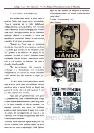 Colégio Mauá – M3 – História – Prof. Ms. Michel Willian Zimmermann de Almeida
                                                              agora ao meu trabalho de advogado e professor.
       A Carta-renúncia de Jânio Quadros                      Trabalharemos todos. Há muitas formas de servir
                                                              nossa pátria."
       Fui vencido pela reação e assim deixo o
                                                              Brasília, 25 de agosto de 1961.
governo. Nestes sete meses cumpri o meu dever.
                                                              Jânio Quadros
Tenho-o     cumprido     dia   e   noite,      trabalhando
infatigavelmente, sem prevenções, nem rancores.
Mas baldaram-se os meus esforços para conduzir
esta nação, que pelo caminho de sua verdadeira
libertação política e econômica, a única que
possibilitaria o progresso efetivo e a justiça social,
a que tem direito o seu generoso povo.
       "Desejei um Brasil para os brasileiros,
afrontando, nesse sonho, a corrupção, a mentira e
a covardia que subordinam os interesses gerais
aos apetites e às ambições de grupos ou de
indivíduos, inclusive do exterior. Sinto-me, porém,
esmagado. Forças terríveis levantam-se contra
mim e me intrigam ou infamam, até com a
desculpa de colaboração.
       "Se       permanecesse,     não        manteria   a
confiança    e    a   tranquilidade,    ora    quebradas,
indispensáveis ao exercício da minha autoridade.
Creio mesmo que não manteria a própria paz
pública.
       "Encerro, assim, com o pensamento voltado
para a nossa gente, para os estudantes, para os
operários, para a grande família do Brasil, esta
página da minha vida e da vida nacional. A mim
não falta a coragem da renúncia.
       "Saio com um agradecimento e um apelo.
O agradecimento é aos companheiros que comigo
lutaram e me sustentaram dentro e fora do governo
e, de forma especial, às Forças Armadas, cuja
conduta     exemplar,     em    todos     os     instantes,
proclamo nesta oportunidade. O apelo é no sentido
da ordem, do congraçamento, do respeito e da
estima de cada um dos meus patrícios, para todos
e de todos para cada um.
"Somente assim seremos dignos deste país e do
mundo. Somente assim seremos dignos de nossa
herança e da nossa predestinação cristã. Retorno
 