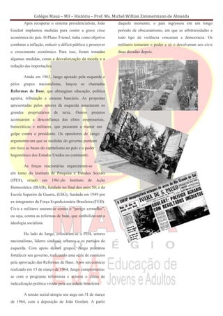 Colégio Mauá – M3 – História – Prof. Ms. Michel Willian Zimmermann de Almeida
          Após recuperar o sistema presidencialista, João           daquele momento, o país ingressou em um longo
Goulart implantou medidas para conter a grave crise                 período de obscurantismo, em que as arbitrariedades e
econômica do país. O Plano Trienal, tinha como objetivo             todo tipo de violência venceram a democracia. Os
combater a inflação, reduzir o déficit público e promover           militares tomaram o poder e só o devolveram aos civis
o crescimento econômico. Para isso, foram tomadas                   duas décadas depois.
algumas medidas, como a desvalorização da moeda e a
redução das importações.

          Ainda em 1963, Jango apoiado pela esquerda e
pelos     grupos     nacionalistas,     lançou    as    chamadas
Reformas de Base, que abrangiam educação, política
agrária, tributação e sistema bancário. As propostas
apresentadas pelos setores de esquerda assustaram os
grandes     proprietários     de      terra.   Outros    projetos
acentuaram a desconfiança das elites empresariais,
burocráticas e militares, que passaram a tramar um
golpe contra o presidente. Os opositores de Jango
argumentavam que as medidas do governo punham
em risco as bases do capitalismo no país e o poder
hegemônico dos Estados Unidos no continente.

          As forças reacionárias organizaram-se
em torno do Instituto de Pesquisa e Estudos Sociais
(IPES),     criado    em    1961;do        Instituto    de   Ação
Democrática (IBAD), fundado no final dos anos 50; e da
Escola Superiro de Guerra, (ESG), fundada em 1949 por
ex-integrantes da Força Expedicionária Brasileira (FEB).
Civis e militares uniram-se contra o “perigo vermelho”,
ou seja, contra as reformas de base, que simbolizavam a
ideologia socialista.

          Do lado de Jango, colocaram-se o PTB, setores
nacionalistas, lideres sindicais urbanos e os partidos de
esquerda. Com apoio desses grupos, Jango procurou
fortalecer seu governo, realizando uma série de comícios
pela aprovação das Reformas de Base. Após um comício
realizado em 13 de março de 1964, Jango comprometeu-
se com o programa reformista e acirrou o clima de
radicalização política vivido pela sociedade brasileira.

          A tensão social atingiu seu auge em 31 de março
de 1964, com a deposição de João Goulart. A partir
 