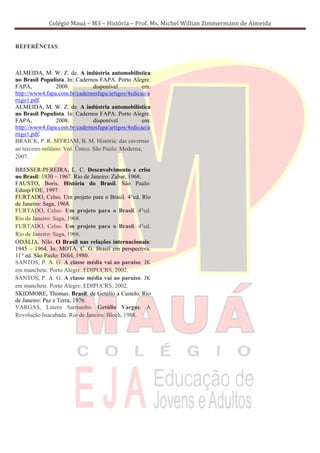 Colégio Mauá – M3 – História – Prof. Ms. Michel Willian Zimmermann de Almeida


REFERÊNCIAS:



ALMEIDA, M. W. Z. de. A indústria automobilística
no Brasil Populista. In: Cadernos FAPA. Porto Alegre.
FAPA,            2008.           disponível         em:
http://www4.fapa.com.br/cadernosfapa/artigos/4edicao/a
rtigo1.pdf.
ALMEIDA, M. W. Z. de. A indústria automobilística
no Brasil Populista. In: Cadernos FAPA. Porto Alegre.
FAPA,            2008.           disponível         em:
http://www4.fapa.com.br/cadernosfapa/artigos/4edicao/a
rtigo1.pdf.
BRAICK, P. R. MYRIAM, B. M. História: das cavernas
ao terceiro milênio. Vol. Único. São Paulo: Moderna,
2007.

BRESSER-PEREIRA, L. C. Desenvolvimento e crise
no Brasil: 1930 – 1967. Rio de Janeiro: Zahar, 1968.
FAUSTO, Boris. História do Brasil. São Paulo:
Edusp/FDE, 1997.
FURTADO, Celso. Um projeto para o Brasil. 4°ed. Rio
de Janeiro: Saga, 1968.
FURTADO, Celso. Um projeto para o Brasil. 4°ed.
Rio de Janeiro: Saga, 1968.
FURTADO, Celso. Um projeto para o Brasil. 4°ed.
Rio de Janeiro: Saga, 1968.
ODÁLIA, Nilo. O Brasil nas relações internacionais:
1945 – 1964. In: MOTA, C. G. Brasil em perspectiva.
11° ed. São Paulo: Difel, 1980.
SANTOS, P. A. G. A classe média vai ao paraíso: JK
em manchete. Porto Alegre: EDIPUCRS, 2002.
SANTOS, P. A. G. A classe média vai ao paraíso: JK
em manchete. Porto Alegre: EDIPUCRS, 2002.
SKIDMORE, Thomas. Brasil: de Getúlio a Castelo. Rio
de Janeiro: Paz e Terra, 1976.
VARGAS, Lutero Sarmanho. Getúlio Vargas: A
Revolução Inacabada. Rio de Janeiro: Bloch, 1988.
 