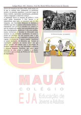 Colégio Mauá – M3 – História – Prof. Ms. Michel Willian Zimmermann de Almeida
missiva de miseráveis de todo o País, sendo assim, era
lá que se sentiam mais nitidamente os problemas
sociais e as pressões populares, o governo reagia de
forma violenta, reprimindo manifestações, prendendo
vadios e limpando a cidade dos cortiços.
A população ficava as margens da política e vivia
como podia lentamente o País passou a se
industrializar, para tanto, se contratava mão de obra
imigrante, aos brasileiros (brancos) se destinavam
trabalhos que não exigissem conhecimento técnico ou
experiência, (em geral os trabalhos do campo), no
que diz respeito aos negros, estes perambulavam pelas
ruas, desempregados, ganhavam a vida como podiam,
muitos retornavam as fazendas se oferecendo como
escravos ou em condições semelhantes. O acesso à
escola era privilégio de uma pequena elite, o que
limitava o acesso ao voto e mantinha a estrutura social
vigente. A eclosão da 1° guerra mundial, beneficiou
os países produtores de alimentos, que tiveram as
exportações ampliadas ao mesmo tempo em que
gerava grandes dificuldades para a importação de
produtos industrializados. Esta dificuldade beneficiou
a pequena burguesia brasileira, que podia agora
aumentar os seus preços e ampliar a produção,
iniciando o que se chama de Política de Substituição
de Importações.
 