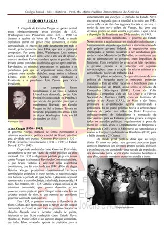 Colégio Mauá – M3 – História – Prof. Ms. Michel Willian Zimmermann de Almeida
                                                              cancelamento das eleições. O período do Estado Novo
                   PERÍODO VARGAS                             atravessa a segunda guerra mundial e termina em 1945,
                                                              como reflexo do fim dos regimes fascista e nazista, o
         A chegada de Getulio Vargas ao poder central         medo de um novo golpe de Vargas, faz com que
passa obrigatoriamente pelas eleições de 1930.                diversos grupos se unam contra o governo, o que o leva
Washington Luís, Presidente entre 1926 – 1930 viu             a deposição do Presidente em 29 de outubro de 1945.
durante a quebra da bolsa de Nova York, o mudo                         Em termos trabalhistas, o governo do Estado
capitalista entrar em grave crise econômica, e como           Novo passou a regulamentar os sindicatos autorizando o
conseqüência os preços do café desabarem em todo o            funcionamento daqueles que tinham a diretoria aprovada
mundo, principalmente nos EUA, que era o principal            pelo próprio governo federal, as negociações entre
comprador. Por conta disto, Washington Luis rompeu            empregados e patrões passaram a ser conduzidas pelo
com a aliança do Café com Leite e em vez de apoiar o          recém criado Ministério do Trabalho, os sindicatos que
mineiro Antônio Carlos, resolveu apoiar o paulista Júlio      não se submetessem ao governo, eram impedidos de
Prestes como candidato as eleições que se aproximavam.        funcionar. Com o objetivo do esvaziar as lutas operarias,
Revoltados, os mineiros procuraram os gaúchos e os            o governo passou a se antecipar em algumas
paraibanos para que se organizasse uma chapa em               reivindicações, como a criação do salário mínimo e a
conjunto para aquelas eleições, surge assim a Aliança         consolidação das leis do trabalho CLT.
Liberal, com Getúlio Vargas como candidato a                           No plano econômico, Vargas utilizou-se de uma
Presidente e o paraibano João Pessoa para Vice-               política de barganha entre as principais potencias
Presidente.                                                   mundiais a fim de obter recursos e benefícios para a
                            As     campanhas      foram       industrialização do Brasil, disto temos a criação da
                    tumultuadas, e ao final a Aliança         Companhia Siderúrgica (1941), Usina de Volta
                    Liberal saiu derrotada, porem João        Redonda, Companhia Vale do Rio Doce e a Fábrica
                    Pessoa foi assassinado na Paraíba, o      Nacional de Motores (1942), criou os Institutos do
                    que serviu do pretexto para que o         Açúcar e do Álcool (IAA), do Mate e do Pinho,
                    movimento liderado por Getulio            promoveu a diversificação agrária incentivando a
                    Vargas no Sul e Juarez Távora no          policultura. Já no plano político houve a centralização
                    nordeste, pegassem em armas a fim         absoluta do poder nas mãos do Poder Executivo,
                    de depor Washington Luis, em 03           enfraquecimento do federalismo e nomeação de
                    de outubro de 1930.                       interventores para os Estados, proibiu greves, extinguiu
Washington Luis                                               todos os partidos políticos, regulamentou a pena de
                                                              morte no Brasil, criou o Departamento de Imprensa e
A era Vargas (1930 – 1945)                                    Propaganda (DIP), criou o Ministério da Aeronáutica e
O governo Vargas marcou de forma permanente a                 enviou as Forças Expedicionárias Brasileiras (FEB) para
estrutura econômica, política e social do Brasil, esta fase   a Itália durante a 2° Guerra.
está dividida três etapas: Governo Provisório (1930 –                  De modo geral pode-se dizer que ao longo
1934), Governo Constitucional (1934 – 1937) e Estado          destes 15 anos no poder, seu governo procurou jogar
Novo (1937 – 1945).                                           como os interesses dos diversos grupos sociais, políticos
        O período conhecido como Governo Provisório,          e econômicos, ora atendendo uma parcela da população,
caracterizou-se por um vazio de poder político da elite       ora atendendo outra, se em certo momento beneficiava
nacional. Em 1932 a oligarquia paulista pega em armas         uma elite, em um momento posterior atendia a outra.
contra Vargas na chamada Revolução Constitucionalista,
o que levou Getulio a convocar uma assembléia
constituinte, que foi concluída em 1934. Além de eleger
Getulio Vargas presidente constitucional, a nova
constituição estipulou o voto secreto, a nacionalização
dos bancos, a jornada de oito horas, o descanso semanal
remunerado, e a proibição do trabalho de menores de 14
anos. No entanto, em 1935 Getulio Vargas utiliza-se da
intentona comunista; que queria derrubar o seu
governo; como pretexto para revogar todas estas leis ao
decretar estado de sítio, o que permite ao presidente
governar acima de qualquer lei.
        Em 1937, o governo anunciou a descoberta do
plano Cohen, que apontava para o perigo de um ataque
                                                                                      Vargas em discurso
comunista ao Brasil, o que leva ao governo cancelar as
eleições daquele ano e decretar estado de guerra,
iniciando o que ficou conhecido como Estado Novo.
Quanto ao Plano Cohen e ao suposto ataque comunista,
era tudo falso, servindo apenas de pretexto para o
 