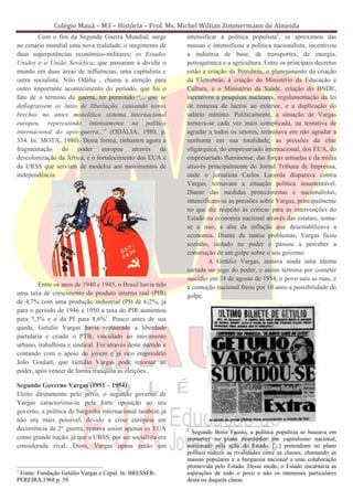 Colégio Mauá – M3 – História – Prof. Ms. Michel Willian Zimmermann de Almeida
        Com o fim da Segunda Guerra Mundial, surge            intensificar a política populista2, se aproximou das
no cenário mundial uma nova realidade, o surgimento de        massas e intensificou a política nacionalista, incentivou
duas superpotências econômico-militares; os Estados           a indústria de base, de transportes, de energia,
Unidos e a União Soviética; que passaram a dividir o          petroquímica e a agricultura. Entre os principais decretos
mundo em duas áreas de influências, uma capitalista e         estão a criação da Petrobrás, o planejamento da criação
outra socialista. Nilo Odália , chama a atenção para          da Eletrobrás, a criação do Ministério da Educação e
outro importante acontecimento do período, que foi o          Cultura, e o Ministério da Saúde, criação do BNDE,
fato de o término da guerra, ter permitido “... que se        incentivos a pesquisas nucleares, regulamentação da lei
deflagrassem as lutas de libertação, causando novas           de remessa de lucros ao exterior, e a duplicação do
brechas no antes monolítico sistema internacional             salário mínimo. Politicamente, a situação de Vargas
europeu, repercutindo intensamente na política                tornava-se cada vez mais complicada, na tentativa de
internacional do após-guerra...” (ODÁLIA, 1980, p.            agradar a todos os setores, terminava em não agradar a
354. In: MOTA, 1980). Desta forma, tínhamos agora a           nenhuma em sua totalidade, as pressões da elite
fragmentação do poder europeu através da                      oligárquica, do empresariado internacional, dos EUA, do
descolonização da África, e o fortalecimento dos EUA e        empresariado fluminense, das forças armadas e da mídia
da URSS que serviam de modelos aos movimentos de              através principalmente do Jornal Tribuna de Imprensa,
independência.                                                onde o jornalista Carlos Lacerda disparava contra
                                                              Vargas, tornavam a situação política insustentável.
                                                              Diante das medidas protecionistas e nacionalistas,
                                                              intensificam-se as pressões sobre Vargas, principalmente
                                                              no que diz respeito às criticas para as intervenções do
                                                              Estado na economia nacional através das estatais, soma-
                                                              se a isso, a alta da inflação que desestabilizava a
                                                              economia. Diante de tantos problemas, Vargas ficou
                                                              sozinho, isolado no poder e passou a perceber a
                                                              construção de um golpe sobre o seu governo.
                                                                       A Getúlio Vargas, restava ainda uma última
                                                              cartada no jogo do poder, e assim termina por cometer
                                                              suicídio em 24 de agosto de 1954, o povo saiu as ruas, e
        Entre os anos de 1940 e 1945, o Brasil havia tido     a comoção nacional freou por 10 anos a possibilidade do
uma taxa de crescimento do produto interno real (PIR)         golpe.
de 4,7% com uma produção industrial (PI) de 6,2%, já
para o período de 1946 a 1950 a taxa do PIR aumentou
para 7,3% e o da PI para 8,6%1. Pouco antes de sua
queda, Getulio Vargas havia restaurado a liberdade
partidária e criado o PTB, vinculado ao movimento
urbano, trabalhista e sindical. Foi através deste partido e
contando com o apoio do jovem e já rico empresário
João Goulart, que Getúlio Vargas pode retornar ao
poder, após vencer de forma tranqüila as eleições.

Segundo Governo Vargas (1951 – 1954)
Eleito diretamente pelo povo, o segundo governo de
Vargas caracterizou-se pela forte oposição ao seu
governo, a política de barganha internacional também já
não era mais possível, devido a crise européia em
decorrência da 2° guerra, restava assim apenas os EUA         2
                                                                Segundo Boris Fausto, a política populista se baseava em
como grande nação, já que a URSS, por ser socialista era      promover no plano econômico um capitalismo nacional,
considerada rival. Disto, Vargas optou então em               sustentado pela ação do Estado. [...] pretendiam no plano
                                                              político reduzir as rivalidades entre as classes, chamando as
                                                              massas populares e a burguesia nacional a uma colaboração
                                                              promovida pelo Estado. Desse modo, o Estado encarnaria as
1
 Fonte: Fundação Getúlio Vargas e Cepal. In: BRESSER-         aspirações de todo o povo e não os interesses particulares
PEREIRA,1968 p. 39.                                           desta ou daquela classe.
 