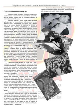 Colégio Mauá – M3 – História – Prof. Ms. Michel Willian Zimmermann de Almeida
                                                                            Nada receio. Serenamente dou o primeiro passo no
                                                                   caminho da eternidade e saio da vida para entrar na História.
Carta-Testamento de Getúlio Vargas                                 (Rio de Janeiro, 23/08/54 - Getúlio Vargas).

          Mais uma vez as forças e os interesses contra o povo
coordenaram-se e novamente se desencadeiam sobre mim.
Não me acusam, insultam; não me combatem, caluniam, e
não me dão o direito de defesa.
          Precisam sufocar a minha voz e impedir a minha
ação, para que eu não continue a defender, como sempre
defendi, o povo e principalmente os humildes. Sigo o destino
que me é imposto. Depois de decênios de domínio e
espoliação     dos    grupos    econômicos      e    financeiros
internacionais, fiz-me chefe de uma revolução e venci. Iniciei o
trabalho de libertação e instaurei o regime de liberdade social.
Tive de renunciar. Voltei ao governo nos braços do povo. A
campanha subterrânea dos grupos internacionais aliou-se à
dos grupos nacionais revoltados contra o regime de garantia
do trabalho. A lei de lucros extraordinários foi detida no
Congresso. Contra a justiça da revisão do salário mínimo se
desencadearam os ódios. Quis criar liberdade nacional na
potencialização das nossas riquezas através da Petrobrás e,
mal começa esta a funcionar, a onda de agitação se
avoluma. A Eletrobrás foi obstaculada até o desespero.
Não querem que o trabalhador seja livre.
          Não querem que o povo seja independente.
Assumi o Governo dentro da espiral inflacionária que
destruía os valores do trabalho. Os lucros das empresas
estrangeiras alcançavam até 500% ao ano. Nas declarações
de valores do que importávamos existiam fraudes constatadas
de mais de 100 milhões de dólares por ano. Veio a crise do
café, valorizou-se o nosso principal produto. Tentamos
defender seu preço e a resposta foi uma violenta pressão
sobre a nossa economia, a ponto de sermos obrigados a
ceder.
          Tenho lutado mês a mês, dia a dia, hora a hora,
resistindo a uma pressão constante, incessante, tudo
suportando em silêncio, tudo esquecendo, renunciando a mim
mesmo, para defender o povo, que agora se queda
desamparado. Nada mais vos posso dar, a não ser meu
sangue. Se as aves de rapina querem o sangue de alguém,
querem continuar sugando o povo brasileiro, eu ofereço em
holocausto a minha vida.
          Escolho este meio de estar sempre convosco.
Quando vos humilharem, sentireis minha alma
sofrendo ao vosso lado. Quando a fome bater à
vossa porta, sentireis em vosso peito a energia para a
luta por vós e vossos filhos. Quando vos vilipendiarem,
sentireis no pensamento a força para a reação. Meu
sacrifício vos manterá unidos e meu nome será a vossa
bandeira de luta. Cada gota de meu sangue será uma chama
imortal na vossa consciência e manterá a vibração sagrada
para     a   resistência.   Ao     ódio   respondo      com    o
perdão.
          E aos que pensam que me derrotaram respondo com
a minha vitória. Era escravo do povo e hoje me liberto para a
vida eterna. Mas esse povo de quem fui escravo não mais
será escravo de ninguém. Meu sacrifício ficará para sempre
em sua alma e meu sangue será o preço do seu resgate. Lutei
contra a espoliação do Brasil. Lutei contra a espoliação do
povo. Tenho lutado de peito aberto. O ódio, as infâmias, a
calúnia não abateram meu ânimo. Eu vos dei a minha vida.
Agora vos ofereço a minha morte.
 