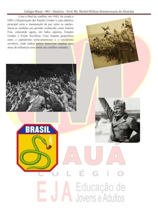 Colégio Mauá – M3 – História – Prof. Ms. Michel Willian Zimmermann de Almeida
          Com o final do conflito, em 1945, foi criada a
ONU ( Organização das Nações Unidas ), cujo objetivo
principal seria a manutenção da paz entre as nações.
Inicia-se também um período conhecido como Guerra
Fria, colocando agora, em lados opostos, Estados
Unidos e União Soviética. Uma disputa geopolítica
entre o capitalismo norte-americano e o socialismo
soviético, onde ambos países buscavam ampliar suas
áreas de influência sem entrar em conflitos armados.
 