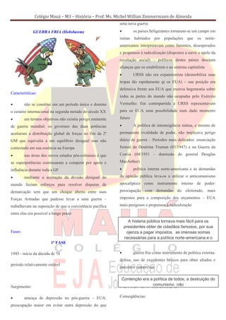 Colégio Mauá – M3 – História – Prof. Ms. Michel Willian Zimmermann de Almeida
                                                           uma nova guerra

              GUERRA FRIA (Hobsbawm)                       •        os países beligerantes tornaram-se um campo em
                                                           ruínas   habitados     por   populações   que   os     norte-
                                                           americanos interpretavam como famintos, desesperados
                                                           e propensos à radicalização (dispostos a ouvir o apelo da
                                                           revolução social) – políticos destes países desejam
                                                           alianças que os estabilizem e ao sistema capitalista
                                                           •        URSS não era expansionista (desmobiliza suas
                                                           tropas tão rapidamente qt os EUA) – sua posição era
                                                           defensiva frente aos EUA que exercia hegemonia sobre
Características:
                                                           todas as partes do mundo não ocupadas pelo Exército
•        não se constitui em um período único e domina     Vermelho. Em contrapartida a URSS representavam
o cenário internacional na segunda metade do século XX     para os EUA uma possibilidade num dado momento

•        em termos objetivos não existia perigo eminente   futuro

de guerra mundial: os governos das duas potências          •        A política de intransigência mútua, e mesmo de
aceitaram a distribuição global de forças no fim da 2ª     permanente rivalidade de poder, não implicava perigo
GM que equivalia a um equilíbrio desigual mas não          diário de guerra – Períodos mais delicados: enunciação
contestado em sua essência na Europa                       formal da Doutrina Truman (03/1947) e na Guerra da

•        nas áreas dos novos estados pós-coloniais é que   Coréia (04/1951 – demissão do general Douglas

as superpotências continuaram a competir por apoio e       MacArthur)

influência durante toda a GF                               •        política interna norte-americana e as demandas

•        mediante a aceitação da divisão desigual do       da opinião pública leva-os a utilizar o anticomunismo

mundo faziam esforços para resolver disputas de            apocalíptico como instrumento interno de poder:

demarcação sem que um choque aberto entre suas             preocupação com demandas do eleitorado, mais

Forças Armadas que pudesse levar a uma guerra –            impostos para a composição dos orçamentos – EUA

trabalhavam na suposição de que a coexistência pacífica    mais perigosos e propensos à radicalização

entre elas era possível a longo prazo
                                                                 A histeria pública tornava mais fácil para os
                                                               presidentes obter de cidadãos famosos, por sua
Fases:                                                          ojeriza a pagar impostos, as imensas somas
                                                               necessárias para a política norte-americana e o
                        1ª FASE

1945 - início da década de 70                              •        guerra fria como instrumento de política externa:
                                                           defesa, uso de excedentes bélicos para obter aliados e
período relativamente estável
                                                           parceiros comerciais

                                                            Contenção era a política de todos; a destruição do
Surgimento:                                                                comunismo, não


•        ameaça de depressão no pós-guerra – EUA:          Conseqüências:

preocupação maior em evitar outra depressão do que
 