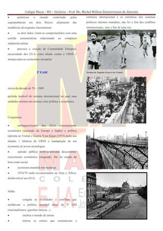 Colégio Mauá – M3 – História – Prof. Ms. Michel Willian Zimmermann de Almeida
•         polarizou        o     mundo        controlado       pelas   estrutura internacional e as estruturas dos sistemas
superpotências        em       dois     blocos:   alijamento    das    políticos internos mundiais, não foi o fim dos conflitos
tendências divergentes internamente                                    internacionais, mas o fim de uma era.
•         os dois lados viram-se comprometidos com uma
corrida     armamentista          relacionada      ao   complexo
industrial-militar
•         provoca a criação da Comunidade Européia:
necessidade dos EUA como aliado contra a URSS //
ameaça para as economias européias



                               2ª FASE                                 Menina de Napalm (Guerra do Vietnã)




início da década de 70 – 1989

período instável do sistema internacional no qual suas
unidades entram em extensa crise política e econômica




Conjuntura:

•         enfraquecimento             dos   EUA     externamente:
econômica (ascensão da Europa e Japão) e política
(derrota no Vietnã e Guerra Yom Kipur (1973) junto aos
aliados // falência da URSS e inadaptação de sua
economia às novas tecnologias
•         opinião pública norte-americana descontente:
crescimento econômico estagnado, fim do estado de
bem-estar-social
•         economia mundial em mudança
•         1974/79 onda revolucionária na Ásia e África:
desfavorável aos EUA



Saldo:

•             congela as rivalidades e conflitos que
moldavam a política mundial antes da 2ª GM
(nacionalismos, questões étnicas...)
•             encheu o mundo de armas
•             retirou os esteios que sustentavam a
 