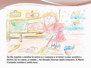 No dia seguinte a menina levantou-se e começou a arrumar a casa: acendeu a
lareira, fez as camas, a comida… Os duendes ficaram muito contentes. A Maria
Castanha cozinhava muito bem.
 