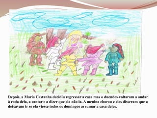 Depois, a Maria Castanha decidiu regressar a casa mas o duendes voltaram a andar
à roda dela, a cantar e a dizer que ela não ia. A menina chorou e eles disseram que a
deixavam ir se ela viesse todos os domingos arrumar a casa deles.
 