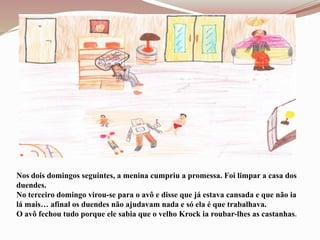 Nos dois domingos seguintes, a menina cumpriu a promessa. Foi limpar a casa dos
duendes.
No terceiro domingo virou-se para o avô e disse que já estava cansada e que não ia
lá mais… afinal os duendes não ajudavam nada e só ela é que trabalhava.
O avô fechou tudo porque ele sabia que o velho Krock ia roubar-lhes as castanhas.
 