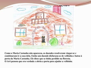 Como a Maria Castanha não apareceu, os duendes resolveram vingar-se e
combinaram ir a casa dela. Então um duende disfarçou-se de velhinha e bateu à
porta da Maria Castanha. Ele disse que se tinha perdido na floresta.
O Avô pensou que era verdade e abriu a porta para ajudar a velhinha.
 