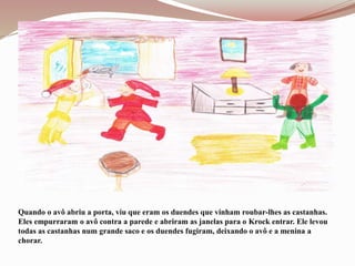 Quando o avô abriu a porta, viu que eram os duendes que vinham roubar-lhes as castanhas.
Eles empurraram o avô contra a parede e abriram as janelas para o Krock entrar. Ele levou
todas as castanhas num grande saco e os duendes fugiram, deixando o avô e a menina a
chorar.
 