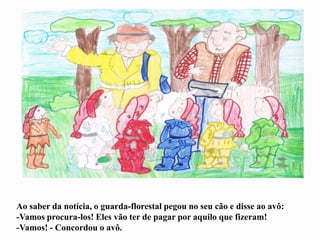 Ao saber da notícia, o guarda-florestal pegou no seu cão e disse ao avô:
-Vamos procura-los! Eles vão ter de pagar por aquilo que fizeram!
-Vamos! - Concordou o avô.
 