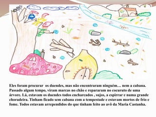 Eles foram procurar os duendes, mas não encontraram ninguém… nem a cabana.
Passado algum tempo, viram marcas no chão e repararam no cocuruto de uma
árvore. Lá, estavam os duendes todos encharcados , sujos, a espirrar e numa grande
choradeira. Tinham ficado sem cabana com a tempestade e estavam mortos de frio e
fome. Todos estavam arrependidos do que tinham feito ao avô da Maria Castanha.
 