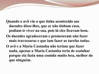 Quando o avô viu o que tinha acontecido aos
duendes disse-lhes, que se não tinham casa,
podiam ir viver na sua, pois lá eles ficavam bem.
Os duendes agradeceram e prometeram não fazer
mais travessuras e que iam fazer as tarefas todas.
O avô e a Maria Castanha não teriam que fazer
nada, apenas a Maria Castanha teria de cozinhar
porque ela fazia uma comida muito boa, melhor do
que ninguém.
 