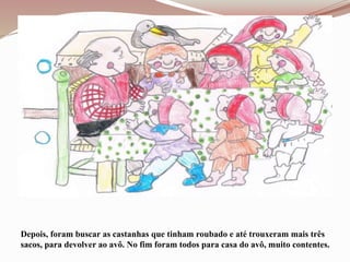 Depois, foram buscar as castanhas que tinham roubado e até trouxeram mais três
sacos, para devolver ao avô. No fim foram todos para casa do avô, muito contentes.
 