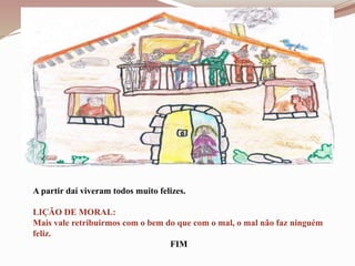 A partir daí viveram todos muito felizes.
LIÇÃO DE MORAL:
Mais vale retribuirmos com o bem do que com o mal, o mal não faz ninguém
feliz.
FIM
 