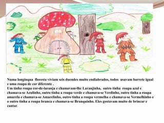 Numa longínqua floresta viviam seis duendes muito endiabrados, todos usavam barrete igual
e uma roupa de cor diferente .
Um tinha roupa cor-de-laranja e chamavam-lhe Laranjinha, outro tinha roupa azul e
chamava-se Azulinho, outro tinha a roupa verde e chamava-se Verdinho, outro tinha a roupa
amarela e chamava-se Amarelinho, outro tinha a roupa vermelha e chamava-se Vermelhinho e
o outro tinha a roupa branca e chamava-se Branquinho. Eles gostavam muito de brincar e
cantar.
 