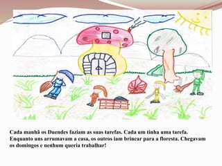 Cada manhã os Duendes faziam as suas tarefas. Cada um tinha uma tarefa.
Enquanto uns arrumavam a casa, os outros iam brincar para a floresta. Chegavam
os domingos e nenhum queria trabalhar!
 