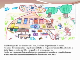 Aos Domingos eles não arrumavam a casa, só sabiam brigar uns com os outros.
As camas ficavam desfeitas, o tapete encorrilhado, as roupas estavam no chão, a torneira a
deitar água, os pratos partidos e os quadros de pernas para o ar.
Aquilo que eles sabiam fazer era brigar uns com os outros, ninguém se entendia, ficavam
sempre zangados aos domingos quando não tinham nada para fazer.
 