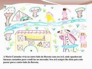 A Maria Castanha vivia no outro lado da floresta com seu avô, onde apanhavam
imensas castanhas para vendê-las no mercado. Seu avô sempre lhe dizia para não
passar para o outro lado da floresta.
 