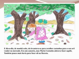 E dia-a-dia, de manhã cedo, ela levantava-se para recolher castanhas para o seu avô
vender no mercado. Era um canseira, mas Maria Castanha adorava fazer aquilo.
Também pouco mais havia para fazer alí na floresta.
 