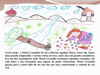 Certa tarde, a Maria Castanha foi até á floresta apanhar flores. Nesse dia, houve
uma grande tempestade e caíram várias árvores, entre elas um grande castanheiro.
Era um dos castanheiros onde Maria Castanha costumava apanhar castanhas. Ele
caiu sobre o rio, formando uma espécie de ponte. Entretanto, Maria Castanha
passou para o outro lado do rio sem dar por isso, contrariando a vontade do seu
avô.
 