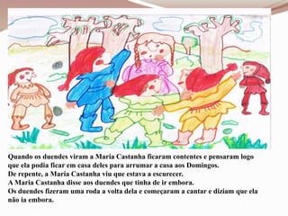 Quando os duendes viram a Maria Castanha ficaram contentes e pensaram logo
que ela podia ficar em casa deles para arrumar a casa aos Domingos.
De repente, a Maria Castanha viu que estava a escurecer.
A Maria Castanha disse aos duendes que tinha de ir embora.
Os duendes fizeram uma roda a volta dela e começaram a cantar e diziam que ela
não ia embora.
 