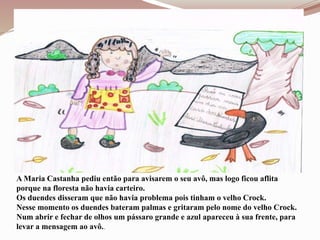 A Maria Castanha pediu então para avisarem o seu avô, mas logo ficou aflita
porque na floresta não havia carteiro.
Os duendes disseram que não havia problema pois tinham o velho Crock.
Nesse momento os duendes bateram palmas e gritaram pelo nome do velho Crock.
Num abrir e fechar de olhos um pássaro grande e azul apareceu à sua frente, para
levar a mensagem ao avô..
 