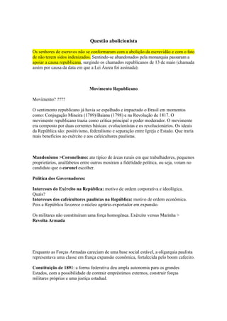 Questão abolicionista

Os senhores de escravos não se conformaram com a abolição da escravidão e com o fato
de não terem sidos indenizados. Sentindo-se abandonados pela monarquia passaram a
apoiar a causa republicana, surgindo os chamados republicanos de 13 de maio (chamada
assim por causa da data em que a Lei Áurea foi assinada).



                               Movimento Republicano

Movimento? ????

O sentimento republicano já havia se espalhado e impactado o Brasil em momentos
como: Conjugação Mineira (1789)/Baiana (1798) e na Revolução de 1817. O
movimento republicano trazia como crítica principal o poder moderador. O movimento
era composto por duas correntes básicas: evolucionistas e os revolucionários. Os ideais
da República são: positivismo, federalismo e separação entre Igreja e Estado. Que traria
mais benefícios ao exército e aos cafeicultores paulistas.



Mandonismo >Coronelismo: ato típico de áreas rurais em que trabalhadores, pequenos
proprietários, analfabetos entre outros mostram a fidelidade política, ou seja, votam no
candidato que o coronel escolher.

Política dos Governadores:

Interesses do Exército na República: motivo de ordem corporativa e ideológica.
Quais?
Interesses dos cafeicultores paulistas na República: motivo de ordem econômica.
Pois a República favorece o núcleo agrário-exportador em expansão.

Os militares não constituíram uma força homogênea. Exército versus Marinha >
Revolta Armada




Enquanto as Forças Armadas careciam de uma base social estável, a oligarquia paulista
representava uma classe em frança expansão econômica, fortalecida pelo boom cafeeiro.

Constituição de 1891: a forma federativa deu ampla autonomia para os grandes
Estados, com a possibilidade de contrair empréstimos externos, construir forças
militares próprias e uma justiça estadual.
 