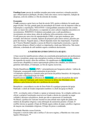 Funding-Loan: pacote de medidas tomadas para tentar amenizar a situação precária
que o Brasil passava [deflação, dívidas]. Entre elas estava: novos impostos, redução de
despesas, corte de créditos e o fim da emissão de moedas.

Economia:
O café começou a gerar lucro no final do século XIX, porém o dinheiro foi usado para
pagar dívidas. Ou seja, grande parte da arrecadação do Estado veio de impostos sobre as
importações e exportações. NEGATIVO: A desigualdade aumentava devido a renda
cada vez maior dos cafeicultores e a expansão no setor cafeeiro impedia concentrava os
investimentos. POSITIVO: O dinheiro arrecadado com o café possibilitou o
investimento em outras áreas, além de melhorias infra-estruturais como estradas.
O café passa por uma crise de superprodução (1906), o que gera mudanças, por
exemplo: desvalorizar a moeda, repasses de prejuízos para outros setores, pressões por
parte dos bancos. Naquela época, o Brasil dependia muito das importações. O período
da 1ª Guerra Mundial impediu o acesso do Brasil às importações essenciais, o que de
uma forma obrigou o Brasil a reduzir as importações, tendo que fabricá-los. Não muito
diferente, a demanda de café também seguiu a tendência decrescente.

                   A PARTIR DO LIVRO CONSTATA-SE QUE:

A base social do republicanismo urbano era constituída principalmente por profissionais
liberais e jornalistas, grupo cuja emergência resultou no desenvolvimento das cidades e
da expansão do ensino, além dos militares. Os republicanos do Rio de Janeiro
associavam a República à maior representação política dos cidadãos, aos direitos e
garantias individuais, à Federação, ao fim do regime escravista.

Partido Republicano Paulista (PRP) > principalmente por burguesia cafeeira > defesa da
Federação, assegurando ampla autonomia às províncias.
A Federação significava o controle pelas províncias da política bancária e de imigração,
assim como a descentralização de renda.
Republicanismo paulista se diferencia do fluminense, pelo caso do paulista dar maior
ênfase a ideia de Federação, pelo menor interesse na defesa das liberdades civis e
políticas e pela forma de lidar cm o problema da escravidão.

Beneplácito: concordância ou não de Dom Pedro II a qualquer proposta da igreja.
Padroado: o chefe de Estado (imperador) também é o chefe da igreja no Brasil.

1870 – as relações entre o Estado e a igreja se tornaram tensas. Se a religião católica era
oficial, a própria Constituição reservava ao Estado o direito de conceder ou negar
validade a decretos eclesiásticos, desde que não se opusessem à Constituição.
No Brasil, a política do Vaticano incentivou uma atitude mais rígida dos padres em
matéria de disciplina religiosa e uma afirmação de autonomia perante o Estado. O
conflito iniciou-se quando o bispo de Olinda seguiu ordens do papa e proibiu o ingresso
de maçons nas irmandades religiosas. O bispo foi preso e condenado.

Rivalidade Marinha versus Exército
Enquanto o exército tinha sido o artífice (?) do novo regime, a Marinha era vista como
ligada à Monarquia. **
 